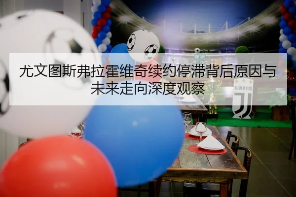 尤文图斯弗拉霍维奇续约停滞背后原因与未来走向深度观察